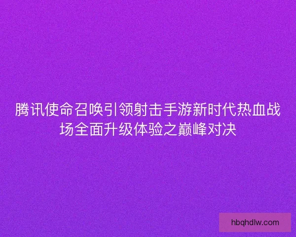 腾讯使命召唤引领射击手游新时代热血战场全面升级体验之巅峰对决